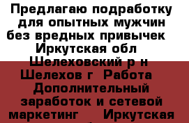 Предлагаю подработку для опытных мужчин без вредных привычек - Иркутская обл., Шелеховский р-н, Шелехов г. Работа » Дополнительный заработок и сетевой маркетинг   . Иркутская обл.